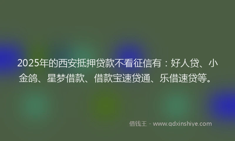 2025年的西安抵押贷款不看征信有：好人贷、小金鸽、星梦借款、借款宝速贷通、乐借速贷等。