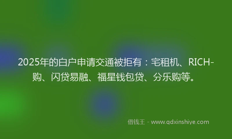 2025年的白户申请交通被拒有：宅租机、RICH-购、闪贷易融、福星钱包贷、分乐购等。