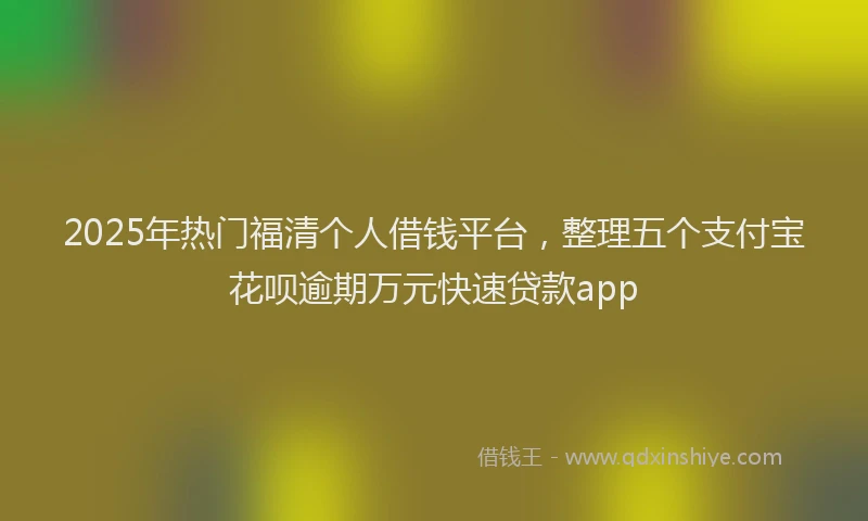 2025年热门福清个人借钱平台，整理五个支付宝花呗逾期万元快速贷款app