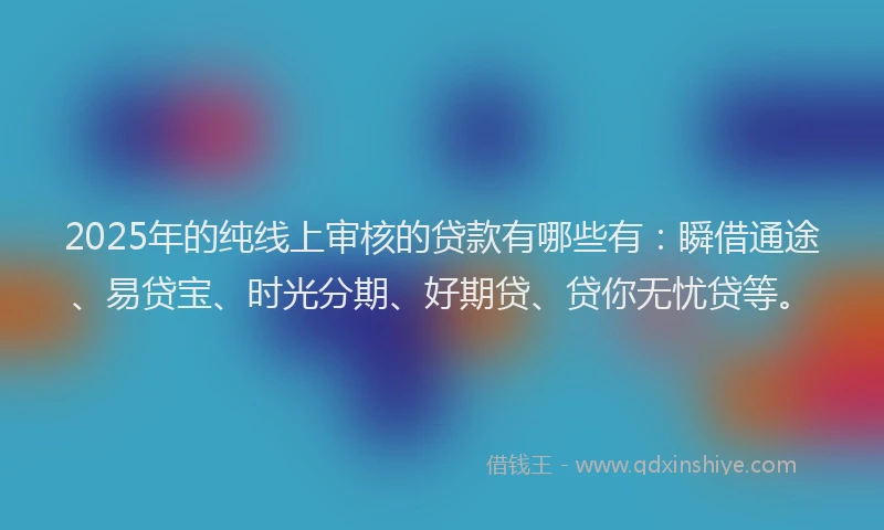 2025年的纯线上审核的贷款有哪些有：瞬借通途、易贷宝、时光分期、好期贷、贷你无忧贷等。