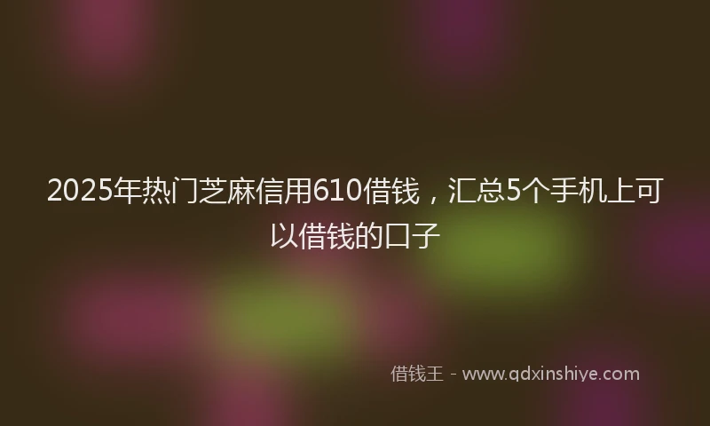 2025年热门芝麻信用610借钱，汇总5个手机上可以借钱的口子