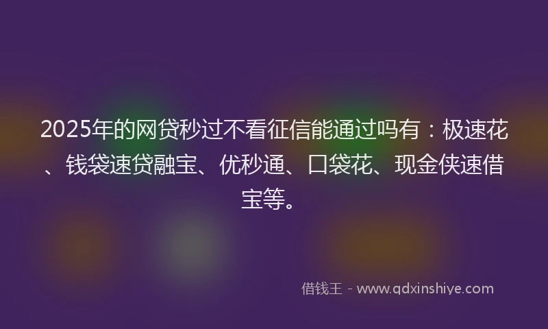 2025年的网贷秒过不看征信能通过吗有：极速花、钱袋速贷融宝、优秒通、口袋花、现金侠速借宝等。