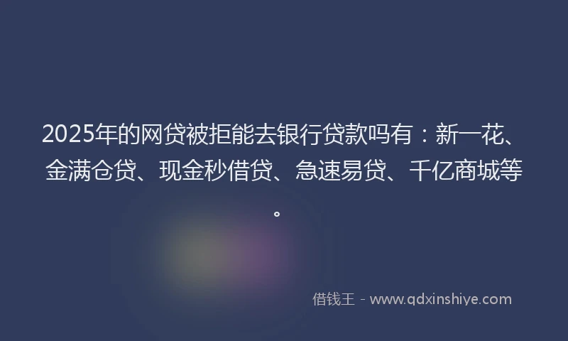 2025年的网贷被拒能去银行贷款吗有：新一花、金满仓贷、现金秒借贷、急速易贷、千亿商城等。