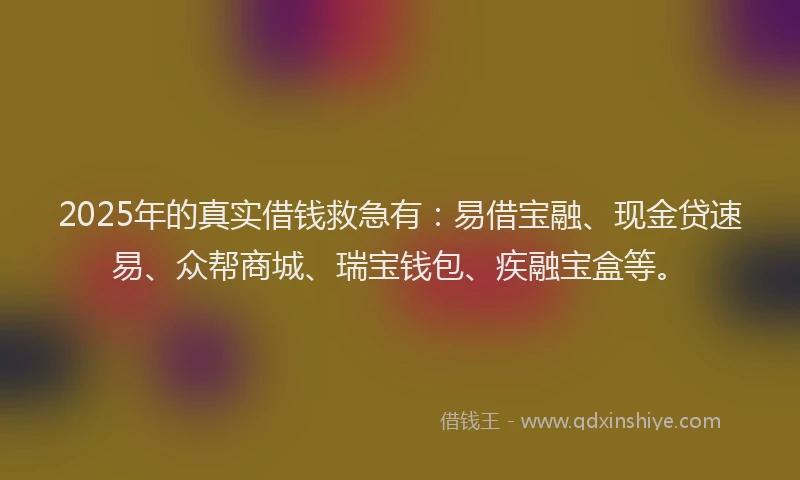 2025年的真实借钱救急有：易借宝融、现金贷速易、众帮商城、瑞宝钱包、疾融宝盒等。