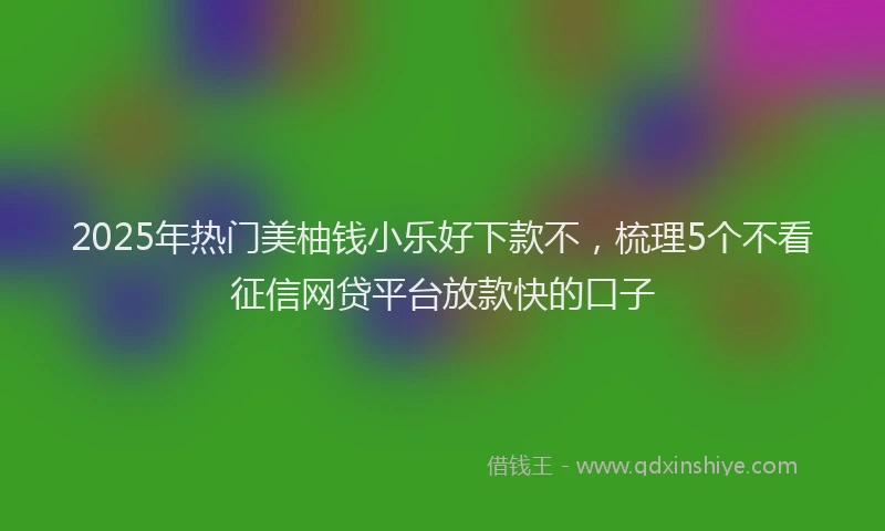 2025年热门美柚钱小乐好下款不，梳理5个不看征信网贷平台放款快的口子