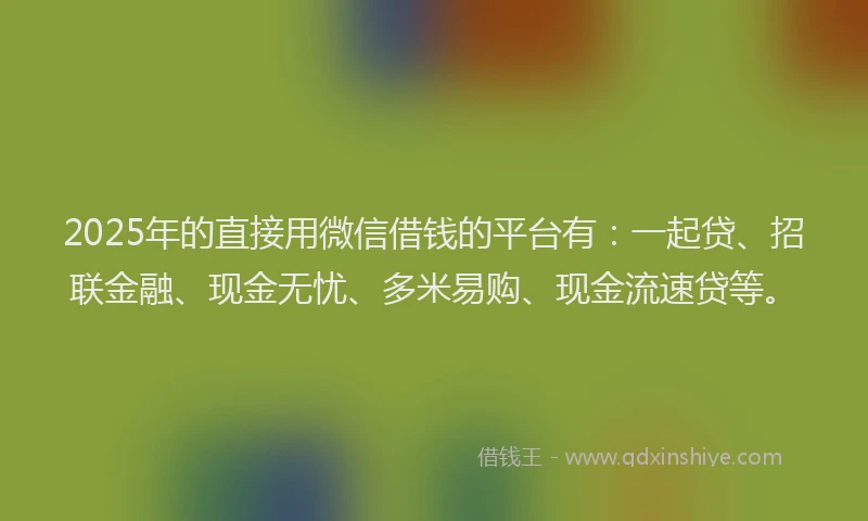2025年的直接用微信借钱的平台有：一起贷、招联金融、现金无忧、多米易购、现金流速贷等。