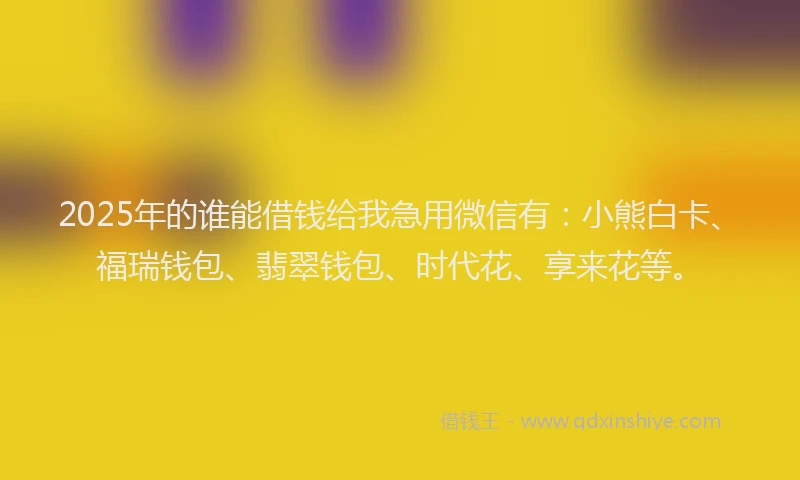 2025年的谁能借钱给我急用微信有：小熊白卡、福瑞钱包、翡翠钱包、时代花、享来花等。