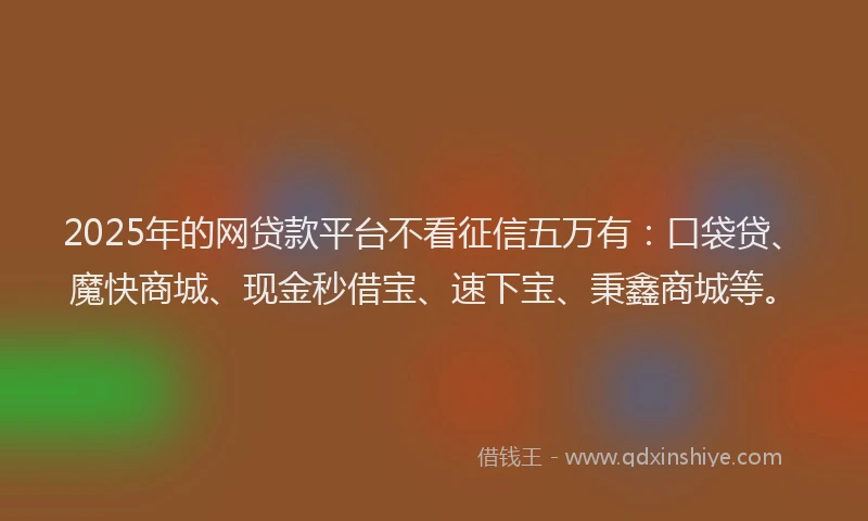 2025年的网贷款平台不看征信五万有：口袋贷、魔快商城、现金秒借宝、速下宝、秉鑫商城等。
