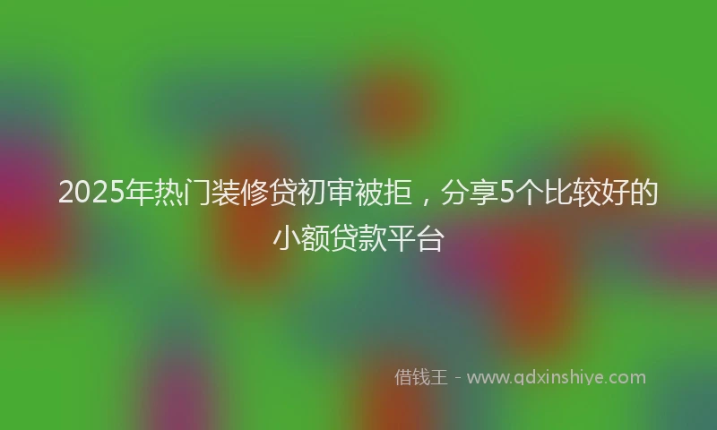 2025年热门装修贷初审被拒，分享5个比较好的小额贷款平台