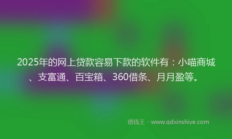 2025年的网上贷款容易下款的软件有：小喵商城、支富通、百宝箱、360借条、月月盈等。