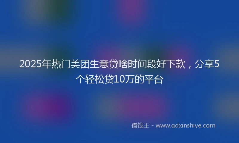 2025年热门美团生意贷啥时间段好下款，分享5个轻松贷10万的平台