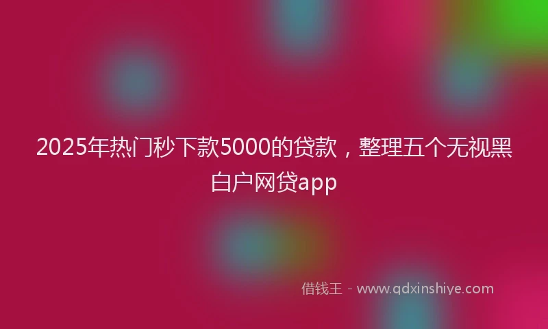 2025年热门秒下款5000的贷款，整理五个无视黑白户网贷app