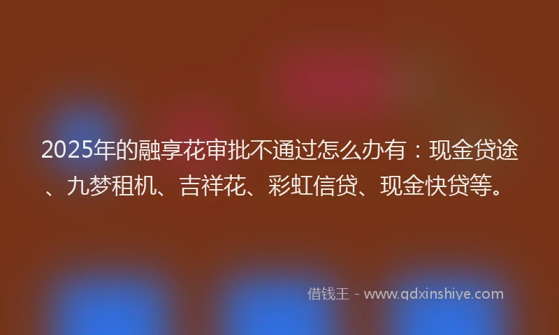 2025年的融享花审批不通过怎么办有：现金贷途、九梦租机、吉祥花、彩虹信贷、现金快贷等。