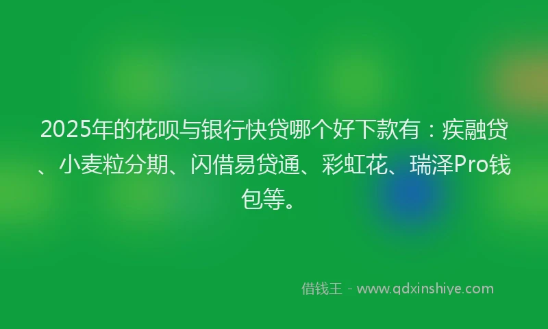 2025年的花呗与银行快贷哪个好下款有：疾融贷、小麦粒分期、闪借易贷通、彩虹花、瑞泽Pro钱包等。