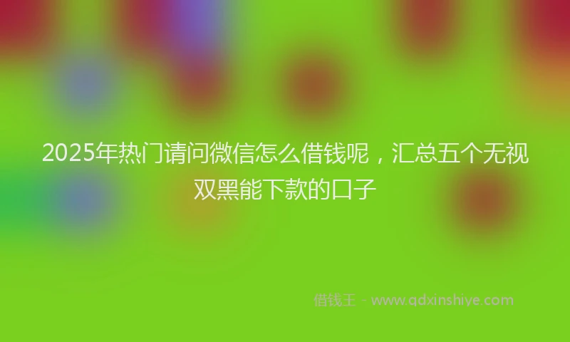 2025年热门请问微信怎么借钱呢，汇总五个无视双黑能下款的口子