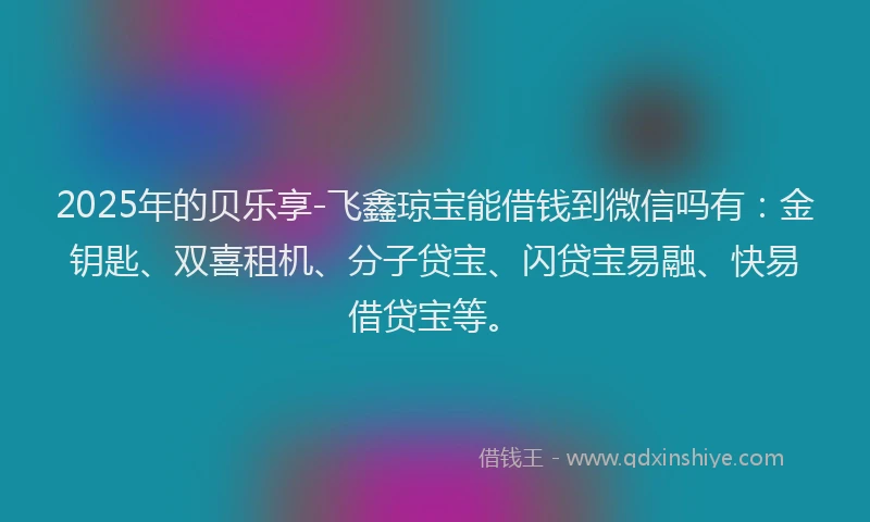 2025年的贝乐享-飞鑫琼宝能借钱到微信吗有：金钥匙、双喜租机、分子贷宝、闪贷宝易融、快易借贷宝等。