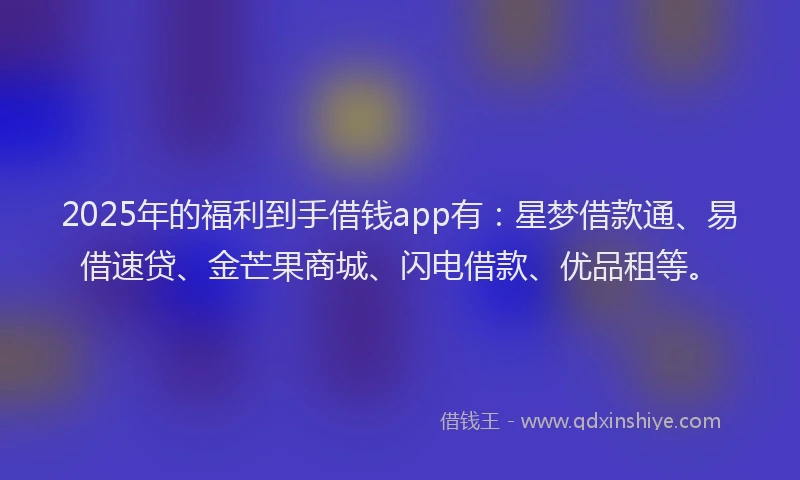 2025年的福利到手借钱app有：星梦借款通、易借速贷、金芒果商城、闪电借款、优品租等。