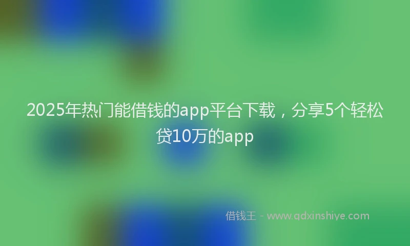 2025年热门能借钱的app平台下载，分享5个轻松贷10万的app