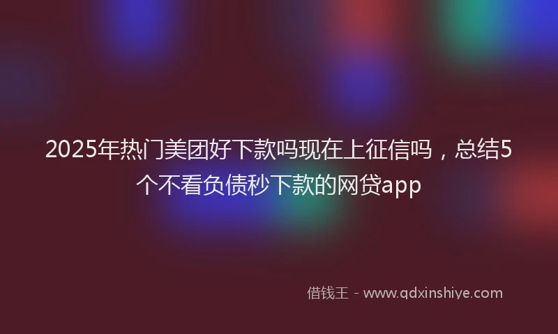 2025年热门美团好下款吗现在上征信吗，总结5个不看负债秒下款的网贷app