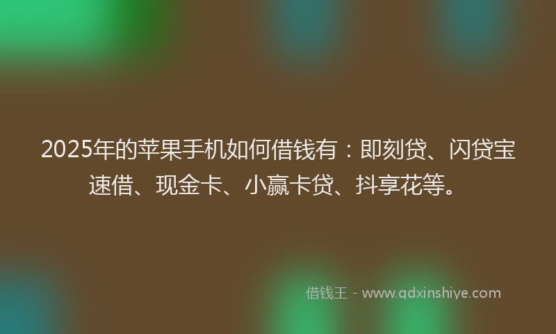 2025年的苹果手机如何借钱有：即刻贷、闪贷宝速借、现金卡、小赢卡贷、抖享花等。