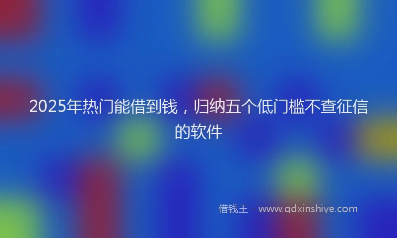 2025年热门能借到钱，归纳五个低门槛不查征信的软件