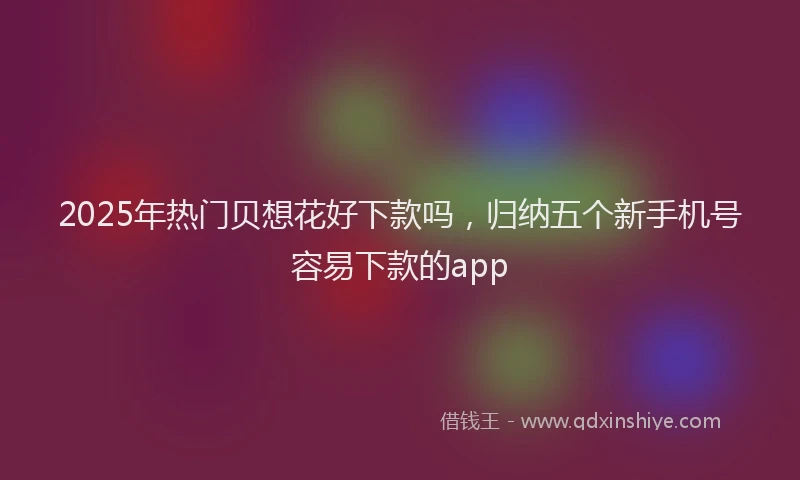 2025年热门贝想花好下款吗，归纳五个新手机号容易下款的app