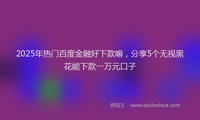 2025年热门百度金融好下款嘛，分享5个无视黑花能下款一万元口子
