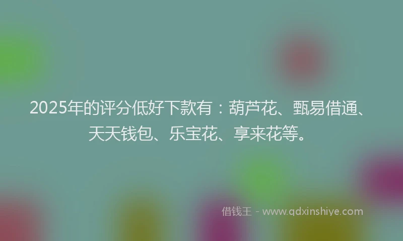 2025年的评分低好下款有：葫芦花、甄易借通、天天钱包、乐宝花、享来花等。