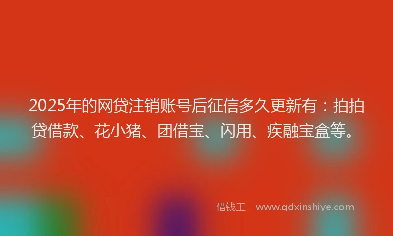 2025年的网贷注销账号后征信多久更新有：拍拍贷借款、花小猪、团借宝、闪用、疾融宝盒等。