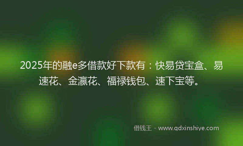 2025年的融e多借款好下款有：快易贷宝盒、易速花、金瀛花、福禄钱包、速下宝等。