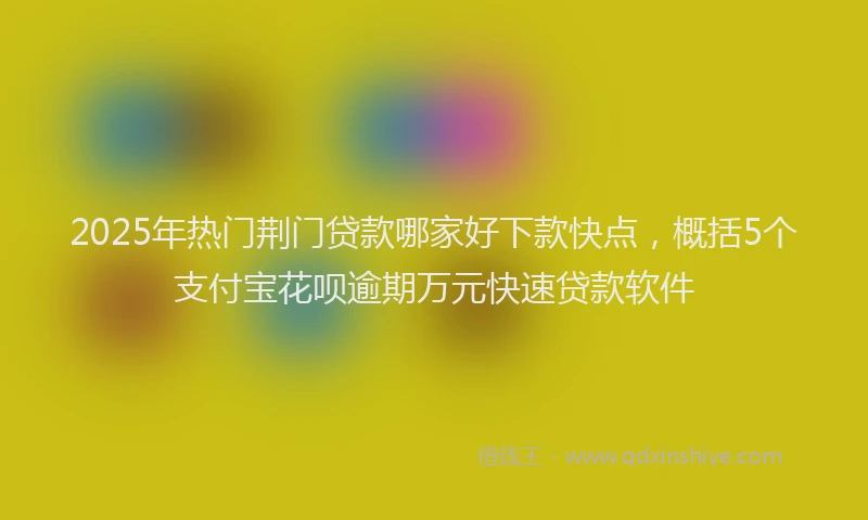 2025年热门荆门贷款哪家好下款快点，概括5个支付宝花呗逾期万元快速贷款软件