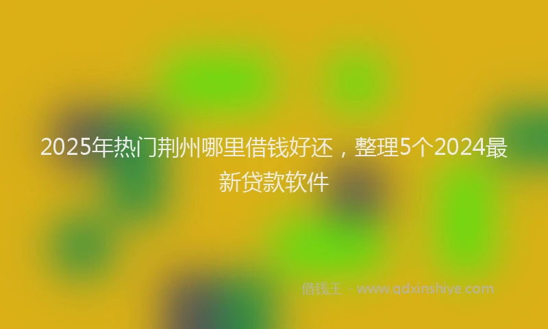 2025年热门荆州哪里借钱好还，整理5个2024最新贷款软件