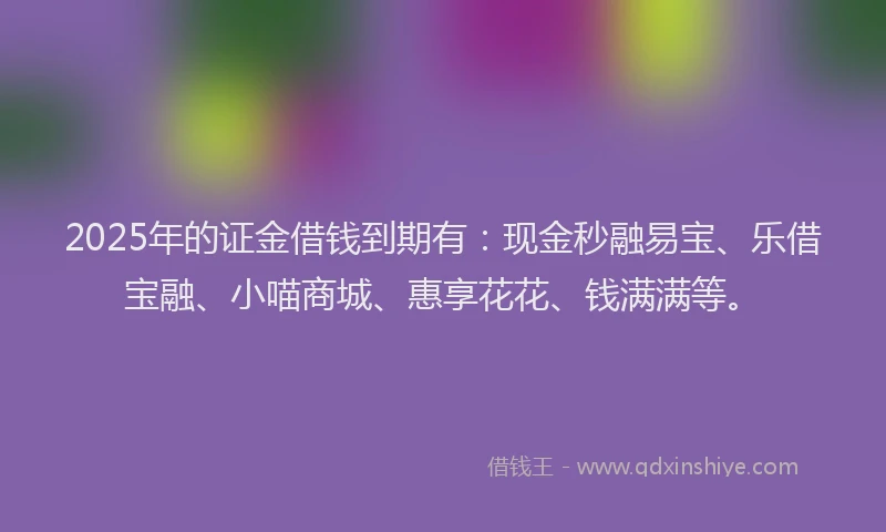 2025年的证金借钱到期有：现金秒融易宝、乐借宝融、小喵商城、惠享花花、钱满满等。