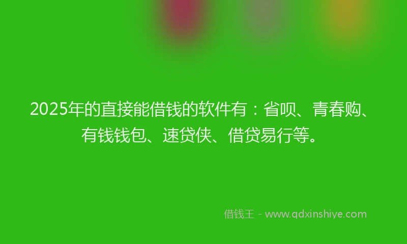 2025年的直接能借钱的软件有：省呗、青春购、有钱钱包、速贷侠、借贷易行等。