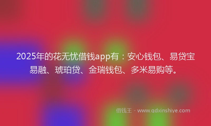 2025年的花无忧借钱app有：安心钱包、易贷宝易融、琥珀贷、金瑞钱包、多米易购等。