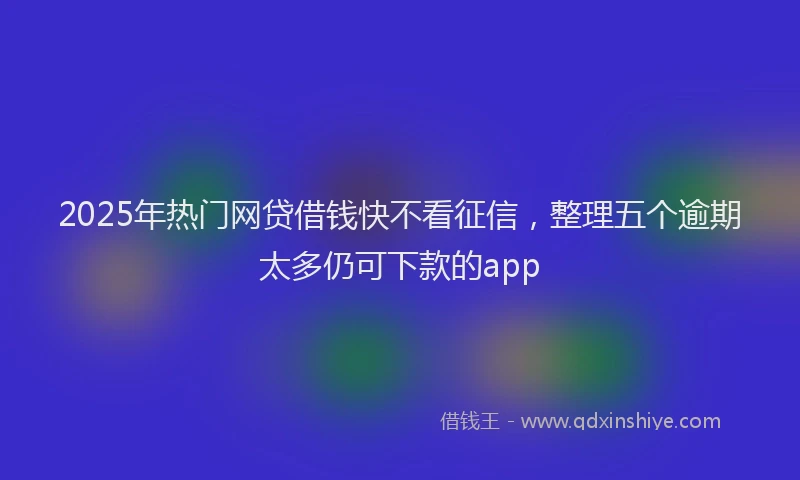 2025年热门网贷借钱快不看征信，整理五个逾期太多仍可下款的app