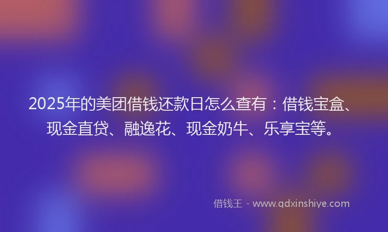 2025年的美团借钱还款日怎么查有：借钱宝盒、现金直贷、融逸花、现金奶牛、乐享宝等。