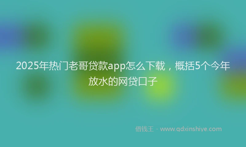 2025年热门老哥贷款app怎么下载，概括5个今年放水的网贷口子