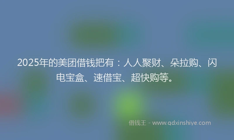 2025年的美团借钱把有：人人聚财、朵拉购、闪电宝盒、速借宝、超快购等。