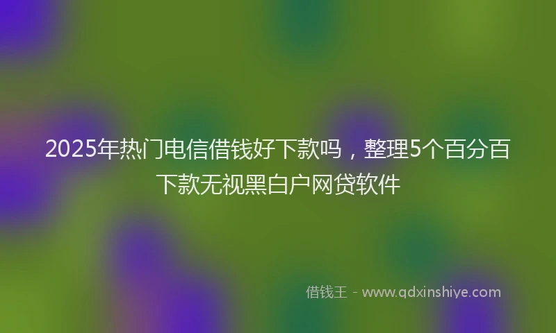2025年热门电信借钱好下款吗，整理5个百分百下款无视黑白户网贷软件