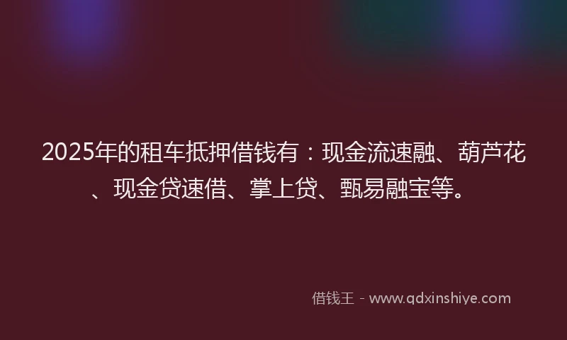 2025年的租车抵押借钱有：现金流速融、葫芦花、现金贷速借、掌上贷、甄易融宝等。
