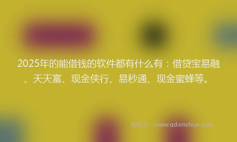2025年的能借钱的软件都有什么有：借贷宝易融、天天富、现金侠行、易秒通、现金蜜蜂等。