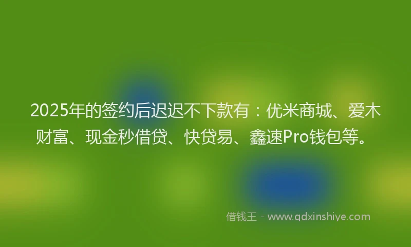 2025年的签约后迟迟不下款有：优米商城、爱木财富、现金秒借贷、快贷易、鑫速Pro钱包等。