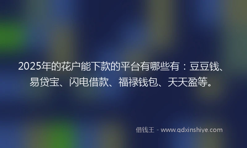 2025年的花户能下款的平台有哪些有：豆豆钱、易贷宝、闪电借款、福禄钱包、天天盈等。