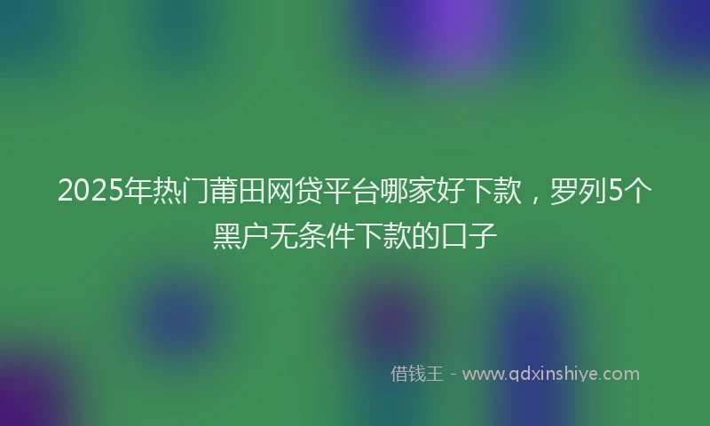 2025年热门莆田网贷平台哪家好下款，罗列5个黑户无条件下款的口子