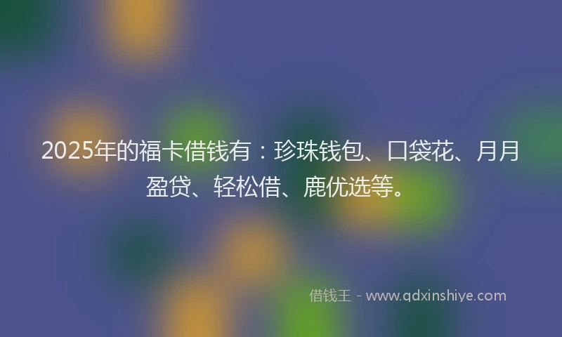 2025年的福卡借钱有：珍珠钱包、口袋花、月月盈贷、轻松借、鹿优选等。