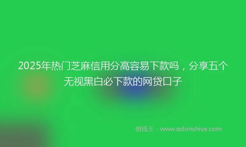 2025年热门芝麻信用分高容易下款吗，分享五个无视黑白必下款的网贷口子