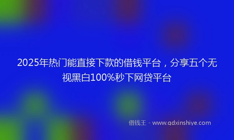2025年热门能直接下款的借钱平台，分享五个无视黑白100%秒下网贷平台