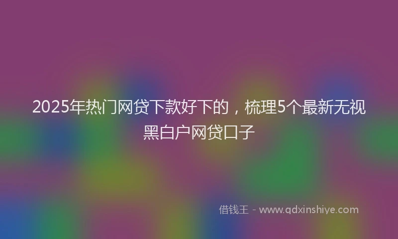 2025年热门网贷下款好下的，梳理5个最新无视黑白户网贷口子