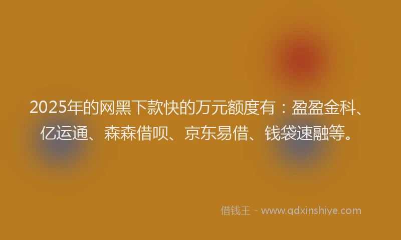2025年的网黑下款快的万元额度有：盈盈金科、亿运通、森森借呗、京东易借、钱袋速融等。